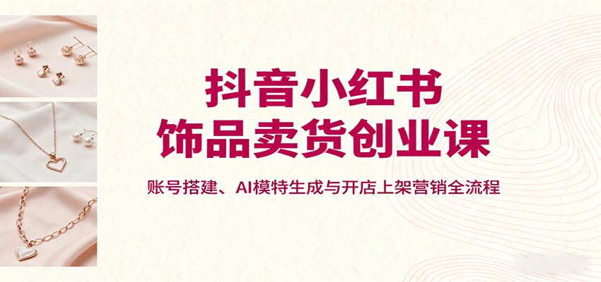 抖音小红书饰品卖货创业课，账号搭建、AI模特生成与开店上架营销全流程-瀚洪创业网