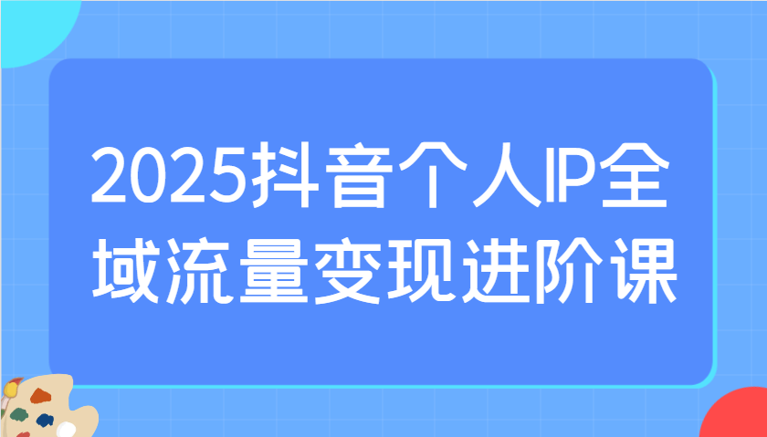 2025抖音个人IP全域流量变现进阶课：选爆品、抖音付费投流、千川投流实操及优化等-瀚洪创业网
