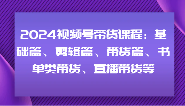 2024视频号带货课程：基础篇、剪辑篇、带货篇、书单类带货、直播带货等-瀚洪创业网
