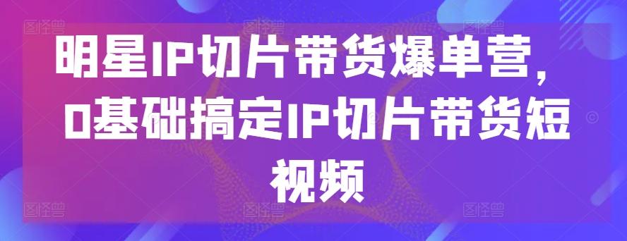 明星IP切片带货爆单营，0基础搞定IP切片带货短视频-瀚洪创业网