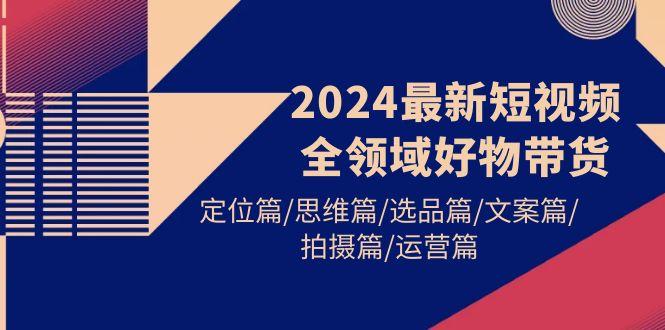 (9818期)2024最新短视频全领域好物带货 定位篇/思维篇/选品篇/文案篇/拍摄篇/运营篇-瀚洪创业网