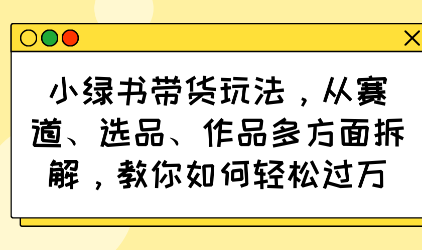 小绿书带货玩法，从赛道、选品、作品多方面拆解，教你如何轻松过万-瀚洪创业网