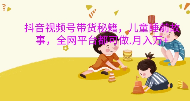 抖音视频号带货秘籍，儿童睡前故事，全网平台都可做，月入过W【揭秘】-瀚洪创业网
