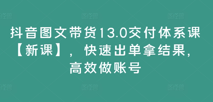 抖音图文带货13.0交付体系课【新课】，快速出单拿结果，高效做账号-瀚洪创业网