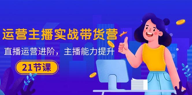 运营主播·实战带货营：直播运营 进阶，主播 能力提升(21节课-瀚洪创业网