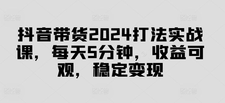 抖音带货2024打法实战课，每天5分钟，收益可观，稳定变现【揭秘】-瀚洪创业网