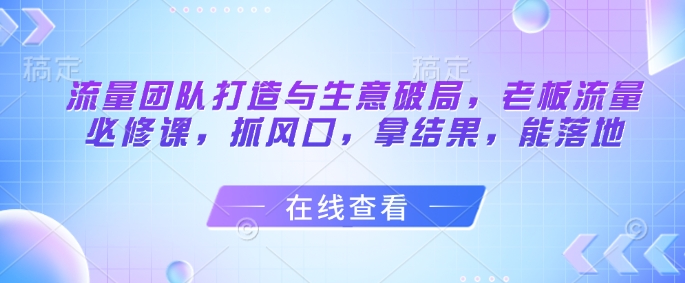 流量团队打造与生意破局，老板流量必修课，抓风口，拿结果，能落地-瀚洪创业网