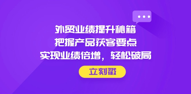 外贸业绩提升秘籍，把握产品获客要点，实现业绩倍增，轻松破局-瀚洪创业网