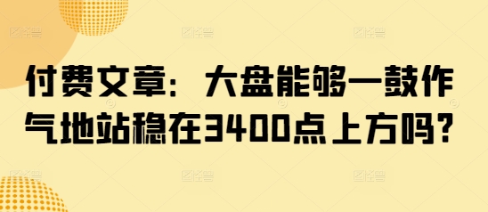 付费文章：大盘能够一鼓作气地站稳在3400点上方吗?-瀚洪创业网