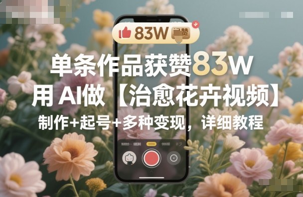 单条作品获赞83W，用AI做【治愈花卉视频】，制作+起号+多种变现，详细教程-瀚洪创业网