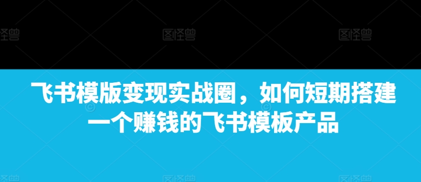 飞书模版变现实战圈，如何短期搭建一个赚钱的飞书模板产品-瀚洪创业网