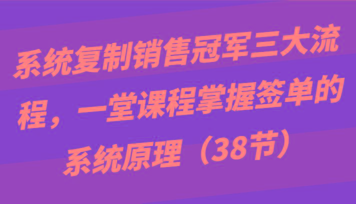 系统复制销售冠军三大流程，一堂课程掌握签单的系统原理(38节)-瀚洪创业网