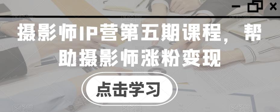 摄影师IP营第五期课程，帮助摄影师涨粉变现-瀚洪创业网