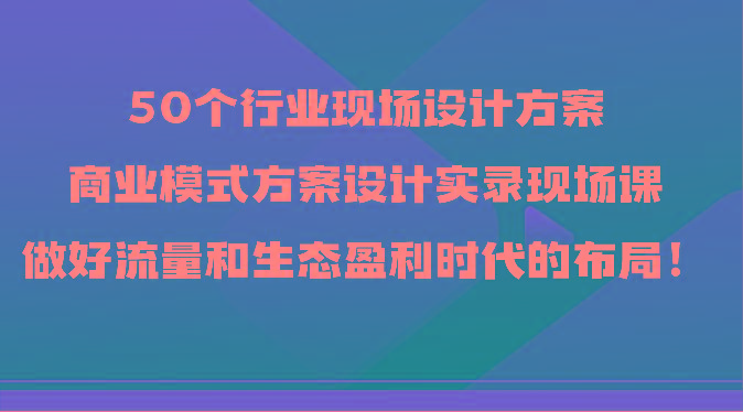 50个行业现场设计方案，商业模式方案设计实录现场课，做好流量和生态盈利时代的布局！-瀚洪创业网