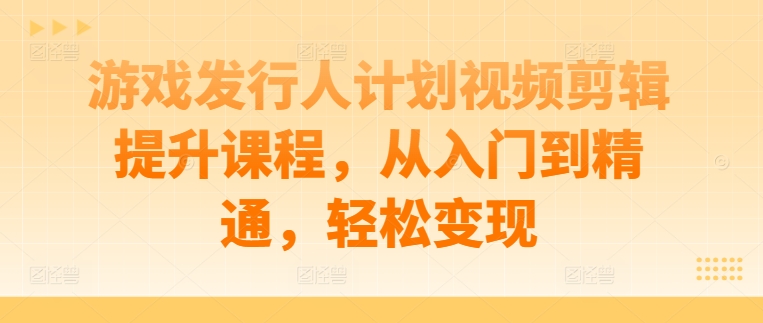 游戏发行人计划视频剪辑提升课程，从入门到精通，轻松变现-瀚洪创业网