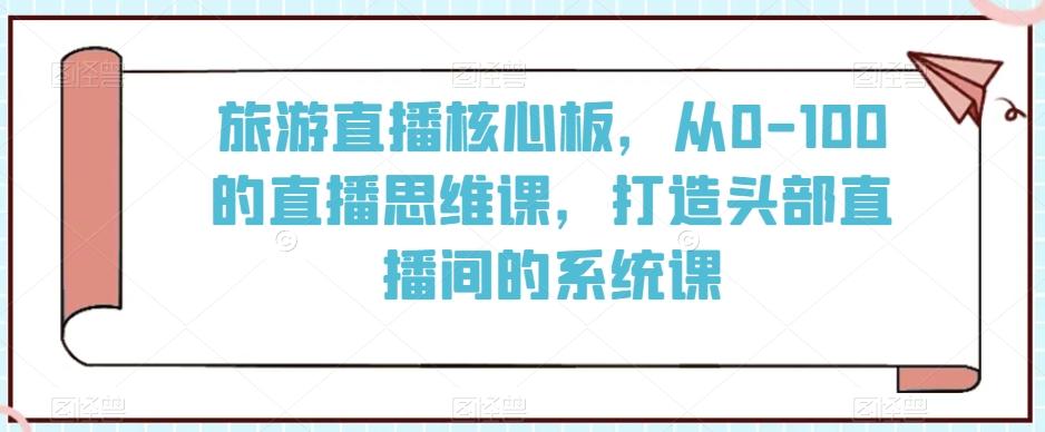 旅游直播核心板，从0-100的直播思维课，打造头部直播间的系统课-瀚洪创业网