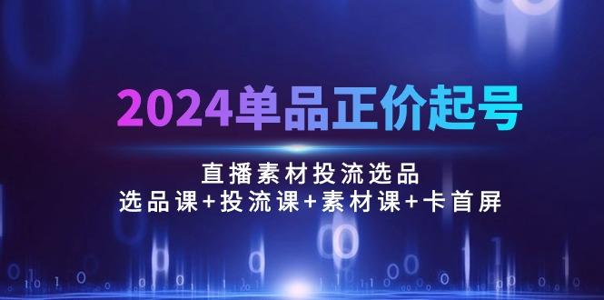 2024单品正价起号，直播素材投流选品：选品课+投流课+素材课+卡首屏/100节-瀚洪创业网