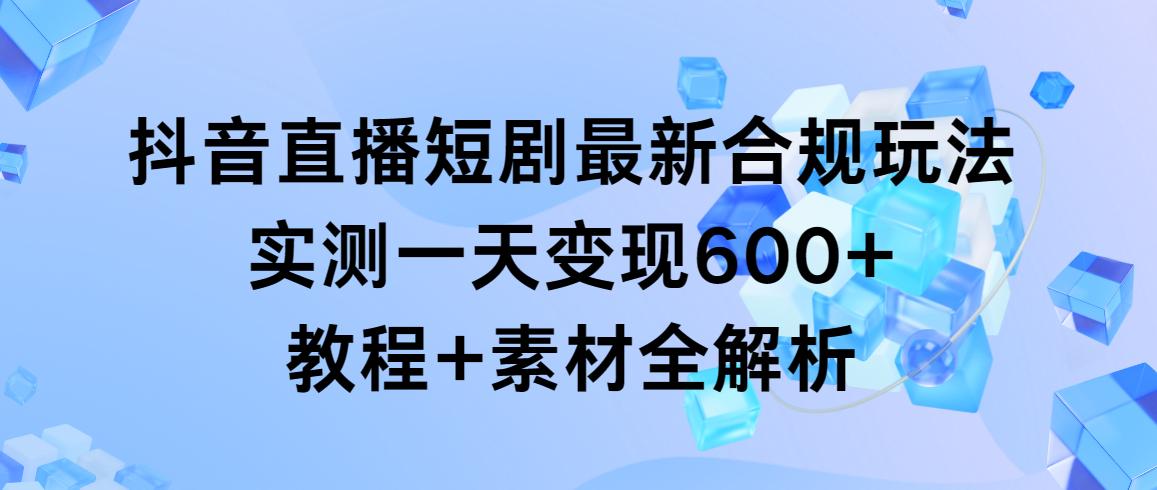 抖音直播短剧最新合规玩法，实测一天变现600+，教程+素材全解析-瀚洪创业网