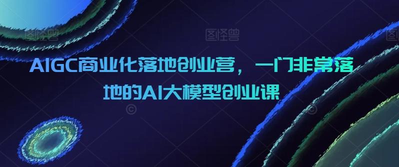 AIGC商业化落地创业营，一门非常落地的AI大模型创业课-瀚洪创业网