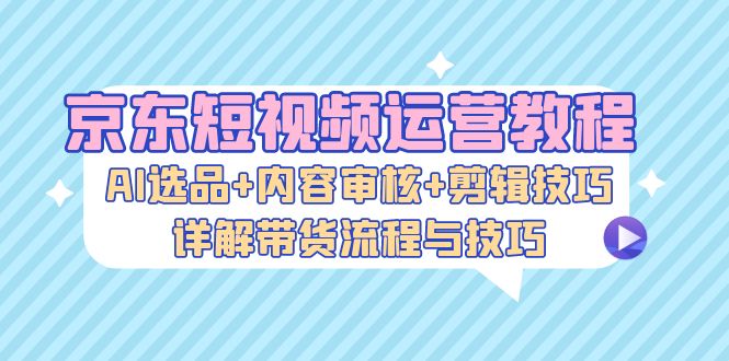 京东短视频运营教程：AI选品+内容审核+剪辑技巧，详解带货流程与技巧-瀚洪创业网