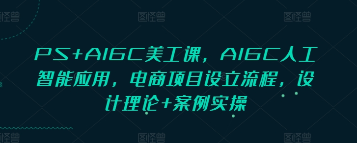 PS+AIGC美工课，AIGC人工智能应用，电商项目设立流程，设计理论+案例实操-瀚洪创业网