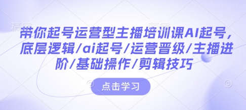 带你起号运营型主播培训课AI起号，底层逻辑/ai起号/运营晋级/主播进阶/基础操作/剪辑技巧-瀚洪创业网