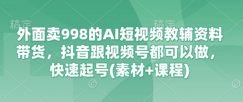 外面卖998的AI短视频教辅资料带货，抖音跟视频号都可以做，快速起号(素材+课程)-瀚洪创业网