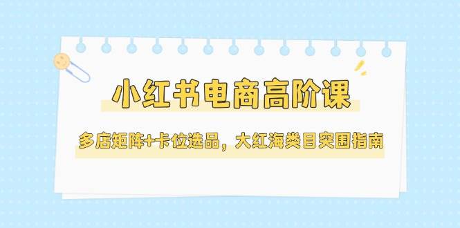 小红书电商高阶课，多店矩阵+卡位选品，大红海类目突围指南(更新5月)-瀚洪创业网