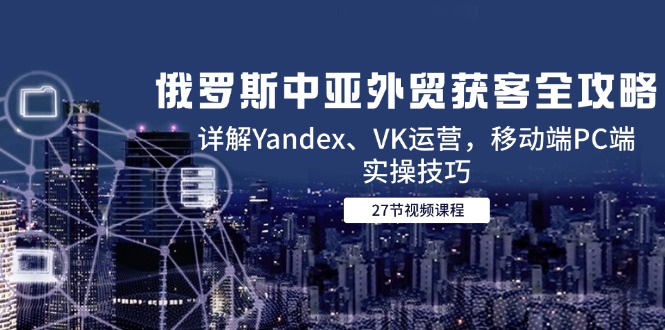 俄罗斯中亚外贸获客全攻略，详解Yandex、VK运营，移动端PC端实操技巧-瀚洪创业网