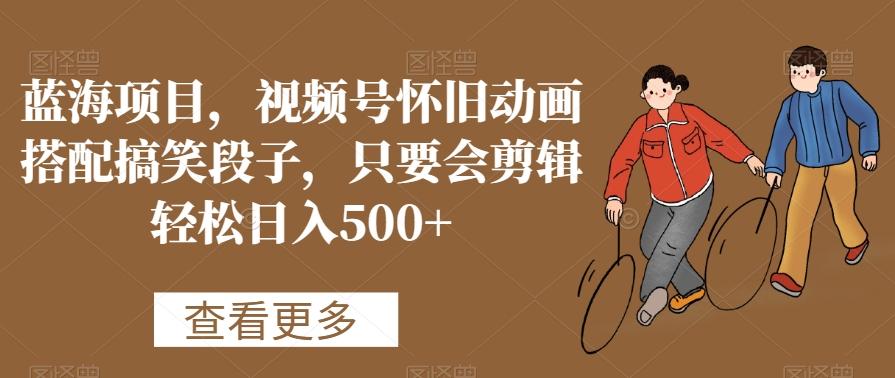 蓝海项目，视频号怀旧动画搭配搞笑段子，只要会剪辑轻松日入500+【揭秘】-瀚洪创业网