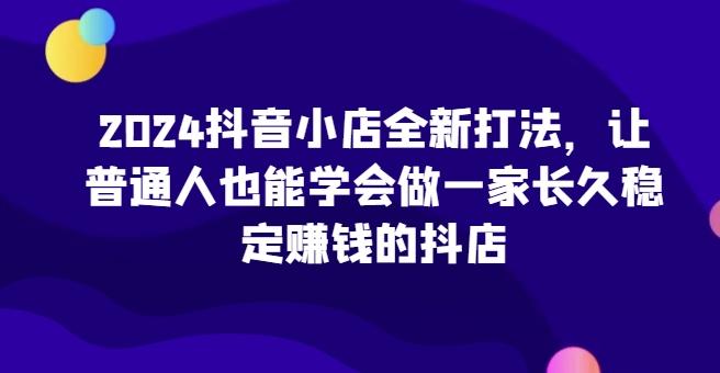 2024抖音小店全新打法，让普通人也能学会做一家长久稳定赚钱的抖店-瀚洪创业网