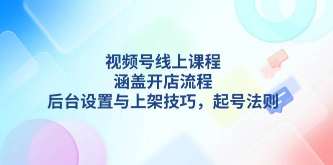 视频号线上课程详解，涵盖开店流程，后台设置与上架技巧，起号法则-瀚洪创业网