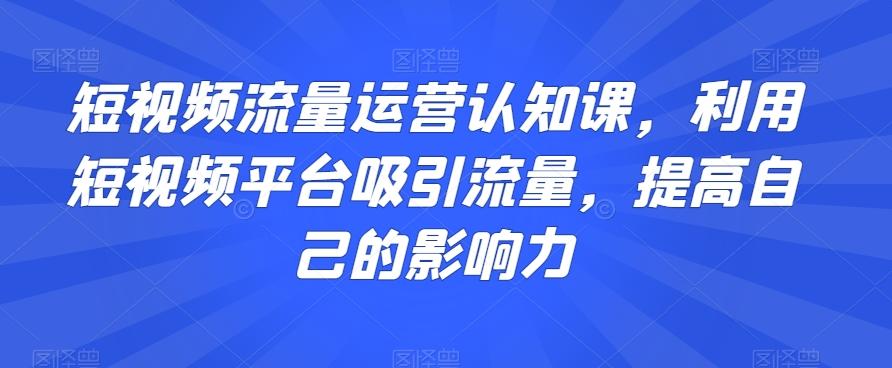 短视频流量运营认知课，利用短视频平台吸引流量，提高自己的影响力-瀚洪创业网