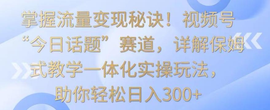 掌握流量变现秘诀！视频号“今日话题”赛道，详解保姆式教学一体化实操玩法，助你轻松日入300+【揭秘】-瀚洪创业网