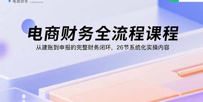 电商财务全流程课程：从建账到申报的完整财务闭环，26节系统化实操内容-瀚洪创业网
