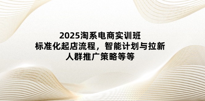 2025淘系电商实训班：标准化起店流程，智能计划与拉新，人群推广策略等等-瀚洪创业网