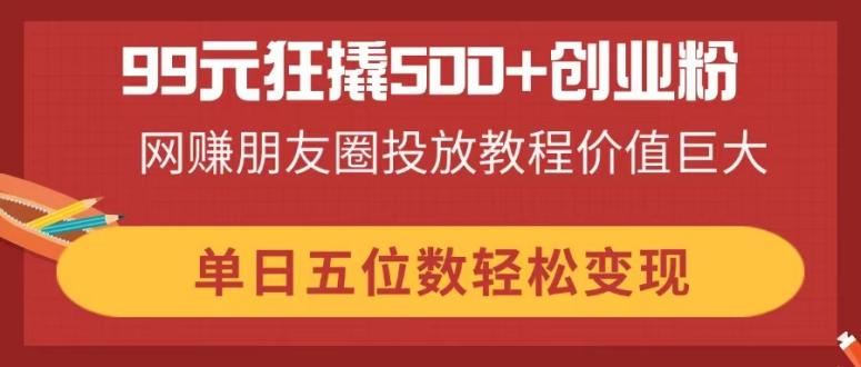 99元狂撬500+创业粉，网赚朋友圈投放教程价值巨大，单日五位数轻松变现-瀚洪创业网