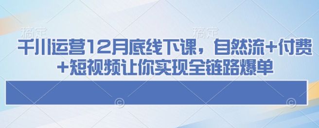 千川运营12月底线下课，自然流+付费+短视频让你实现全链路爆单-瀚洪创业网