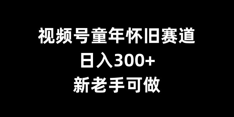 视频号童年怀旧赛道，日入300+，新老手可做【揭秘】-瀚洪创业网