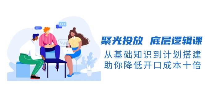 聚光投放底层逻辑课，从基础知识到计划搭建，助你降低开口成本十倍-瀚洪创业网