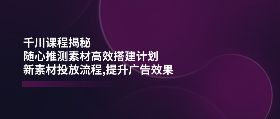 千川课程揭秘：随心推测素材高效搭建计划,新素材投放流程,提升广告效果-瀚洪创业网