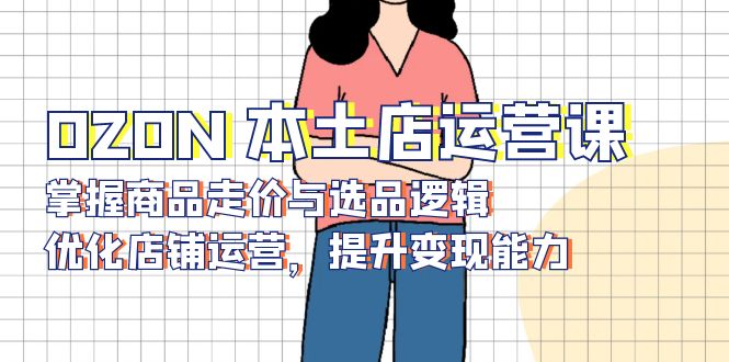 OZON 本土店运营课，掌握商品走价与选品逻辑，优化店铺运营，提升变现能力-瀚洪创业网