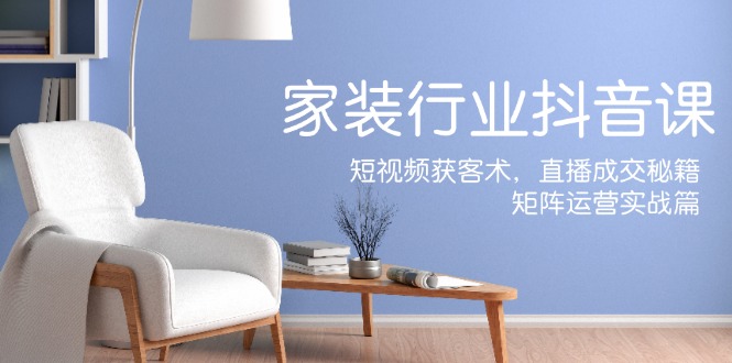 家装抖音课：短视频获客术，直播成交秘籍，矩阵运营实战篇-瀚洪创业网