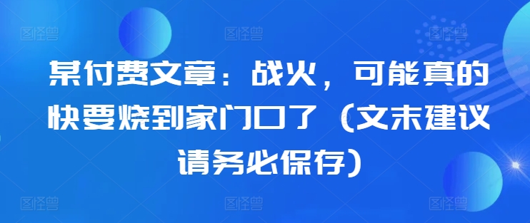 某付费文章：战火，可能真的快要烧到家门口了 (文末建议请务必保存)-瀚洪创业网