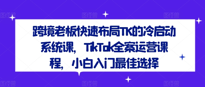 跨境老板快速布局TK的冷启动系统课，TikTok全案运营课程，小白入门最佳选择-瀚洪创业网