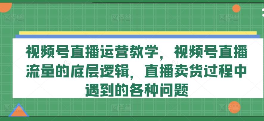 视频号直播运营教学，视频号直播流量的底层逻辑，直播卖货过程中遇到的各种问题-瀚洪创业网