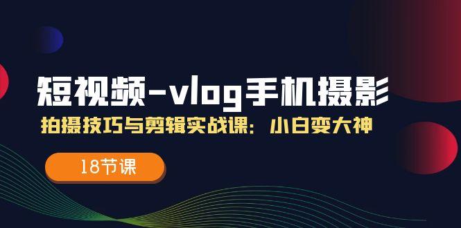 短视频-vlog手机摄影：拍摄技巧与剪辑实战课：小白变大神(18节课-瀚洪创业网