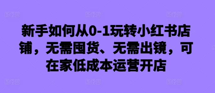 新手如何从0-1玩转小红书店铺，无需囤货、无需出镜，可在家低成本运营开店-瀚洪创业网