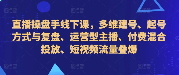 直播操盘手线下课,多维建号、起号方式与复盘、运营型主播、付费混合投放、短视频流量叠爆