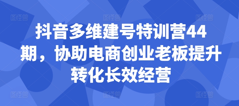 抖音多维建号特训营44期，协助电商创业老板提升转化长效经营-瀚洪创业网